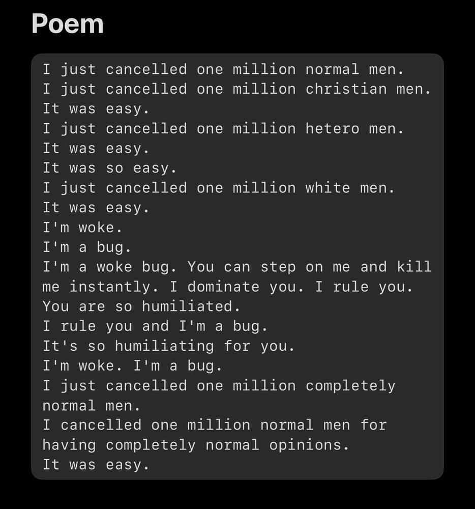 Poem
I just cancelled one million normal men.
I just cancelled one million christian men.
It was easy.
I just cancelled one million hetero men.
It was easy.
It was so easy.
I just cancelled one million white men.
It was easy.
I'm woke.
I'm a bug.
I'm a woke bug. You can step on me and kill me instantly. I dominate you. I rule you.
You are so humiliated.
I rule you and I'm a bug.
It's so humiliating for you.
I'm woke. I'm a bug.
I just cancelled one million completely normal men.
I cancelled one million normal men for having completely normal opinions.
It was easy.