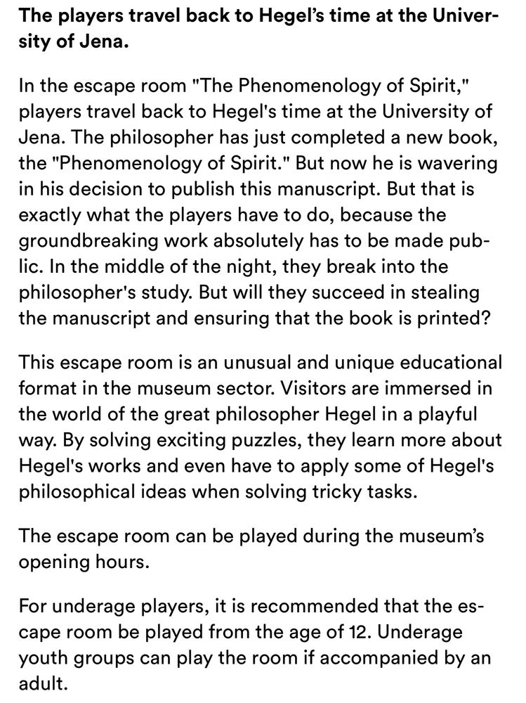 The players travel back to Hegel's time at the University of Jena.
In the escape room "The Phenomenology of Spirit," players travel back to Hegel's time at the University of Jena. The philosopher has just completed a new book, the "Phenomenology of Spirit." But now he is wavering in his decision to publish this manuscript. But that is exactly what the players have to do, because the groundbreaking work absolutely has to be made pub-lic. In the middle of the night, they break into the philosopher's study. But will they succeed in stealing the manuscript and ensuring that the book is printed?
This escape room is an unusual and unique educational format in the museum sector. Visitors are immersed in the world of the great philosopher Hegel in a playful way. By solving exciting puzzles, they learn more about Hegel's works and even have to apply some of Hegel's philosophical ideas when solving tricky tasks.
The escape room can be played during the museum's opening hours.