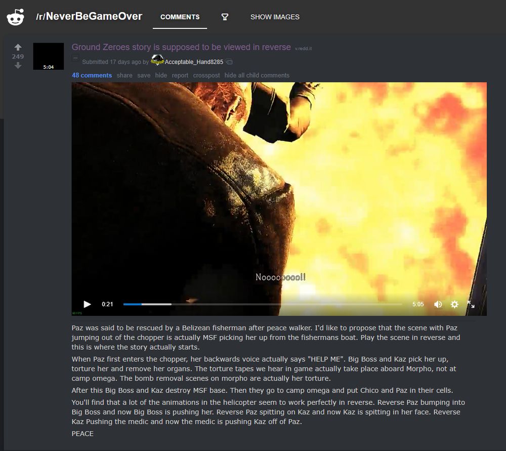 /r/NeverBeGameOver
Ground Zeroes story is supposed to be viewed in reverse

Paz was said to be rescued by a Belizean fisherman after peace walker. I'd like to propose that the scene with Paz jumping out of the chopper is actually MSF picking her up from the fishermans boat. Play the scene in reverse and this is where the story actually starts.

When Paz first enters the chopper, her backwards voice actually says "HELP ME". Big Boss and Kaz pick her up, torture her and remove her organs. The torture tapes we hear in game actually take place aboard Morpho, not at camp omega. The bomb removal scenes on morpho are actually her torture.

After this Big Boss and Kaz destroy MSF base. Then they go to camp omega and put Chico and Paz in their cells.

You'll find that a lot of the animations in the helicopter seem to work perfectly in reverse. Reverse Paz bumping into Big Boss and now Big Boss is pushing her. Reverse Paz spitting on Kaz and now Kaz is spitting in her face. Reverse Kaz Pushing the medic and now the medic is pushing Kaz off of Paz.

PEACE
