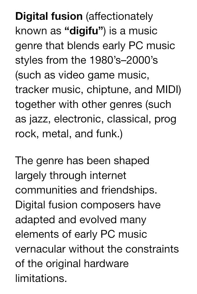 Digital fusion (affectionately known as “digifu”) is a music genre that blends early PC music styles from the 1980’s–2000’s (such as video game music, tracker music, chiptune, and MIDI) together with other genres (such as jazz, electronic, classical, prog rock, metal, and funk.)

The genre has been shaped largely through internet communities and friendships. Digital fusion composers have adapted and evolved many elements of early PC music vernacular without the constraints of the original hardware limitations.
