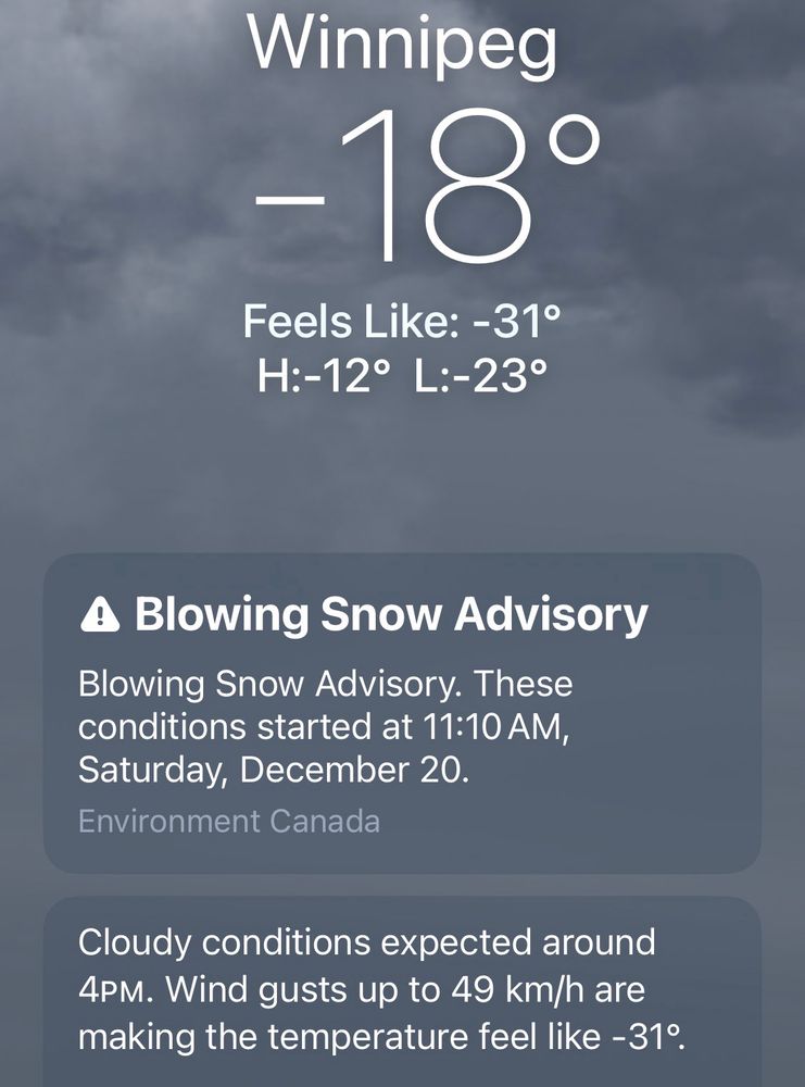 Winnipeg -18°

Feels Like: -31°

H:-12° L:-23°


Blowing Snow Advisory. 
These conditions started at 11:10 AM, Saturday, December 20.

Cloudy conditions expected around
4PM. Wind gusts up to 49 km/h are making the temperature feel like - 31°.