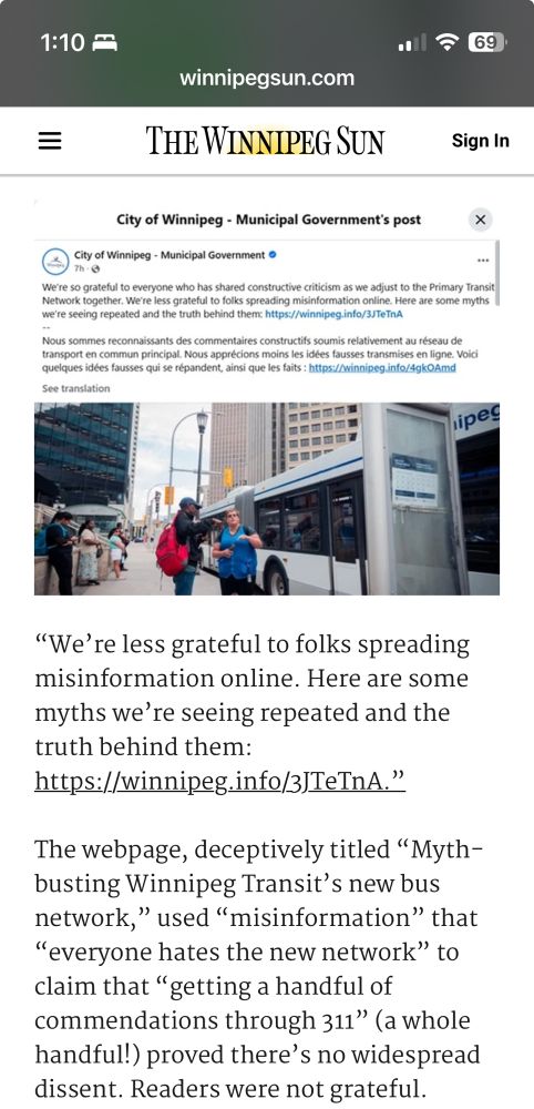 City of Winnipeg - Municipal Government's post

We're so grateful to everyone who has shared constructive criticism as we adjust to the Primary Transit Network together. We're less grateful to folks spreading misinformation online. Here are some myths we're seeing repeated and the truth behind them: https://winnipeg.info/3JTeTnA
Nous sommes reconnaissants des commentaires constructifs soumis relativement au réseau de transport en commun principal. Nous apprécions moins les idées fausses transmises en ligne. Voici quelques idées fausses qui se répandent, ansi que les faits: https://winnipeg.info/4gkOAmd
See translation
lipe!
"We're less grateful to folks spreading misinformation online. Here are some myths we're seeing repeated and the truth behind them

The webpage, deceptively titled "Myth-busting Winnipeg Transit's new bus network," used "misinformation" that
"everyone hates the new network" to claim that "getting a handful of commendations through 311" (a whole handful!) proved there's no widespread dissent. Readers were not grateful.