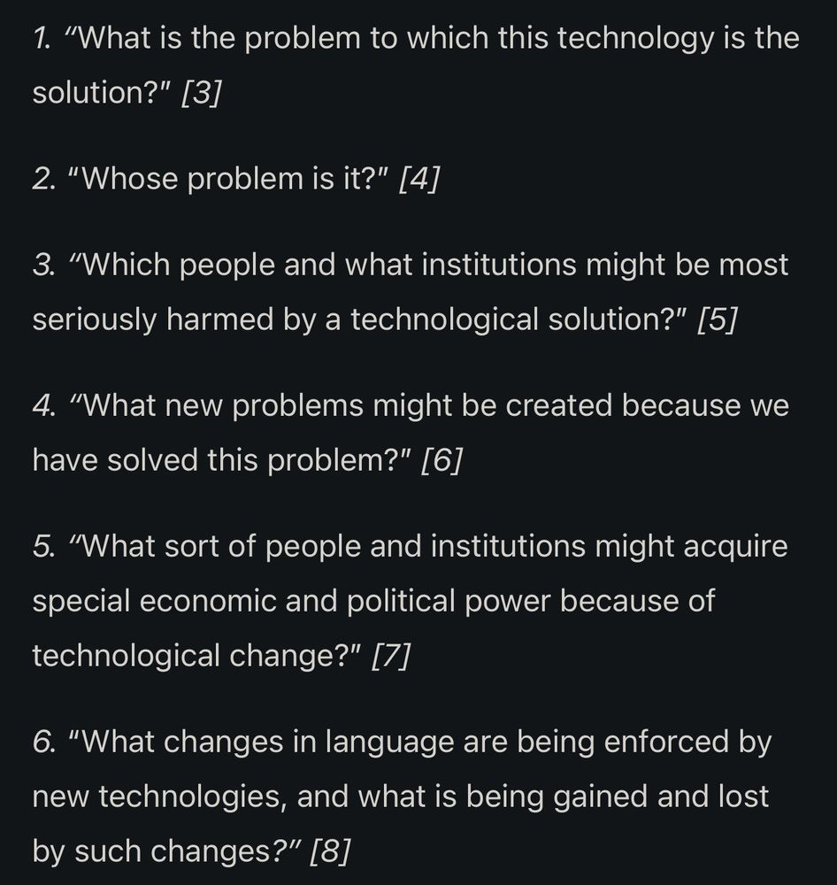While all of Postman’s works are interesting, important, and well worth reading, it is in his final work, Building a Bridge to the 18th Century, that Postman lays out his 6 questions to ask of new technologies. Postman’s questions do not demand answers, but rather consideration. They are (italics are his):

1. “What is the problem to which this technology is the solution?” 

2. “Whose problem is it?” 

3. “Which people and what institutions might be most seriously harmed by a technological solution?” 

4. “What new problems might be created because we have solved this problem?” 

5. “What sort of people and institutions might acquire special economic and political power because of technological change?”

6. “What changes in language are being enforced by new technologies, and what is being gained and lost by such changes?” 