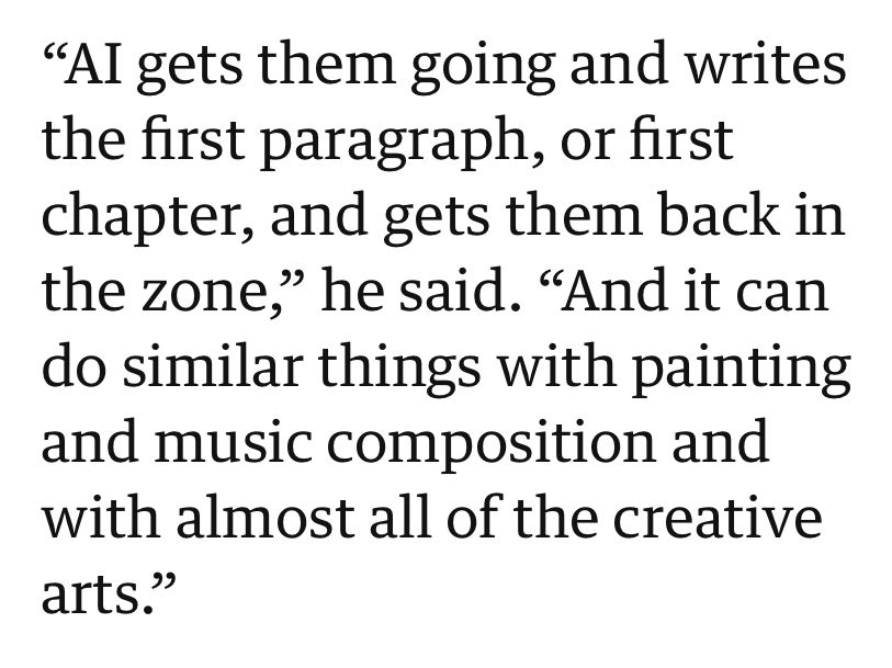 “AI gets them going and writes the first paragraph, or first chapter, and gets them back in the zone,” he said. “And it can do similar things with painting and music composition and with almost all of the creative arts.”
