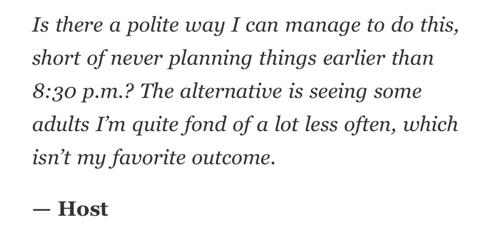Is there a polite way I can manage to do this, short of never planning things earlier than 8:30 p.m.? The alternative is seeing some adults I’m quite fond of a lot less often, which isn’t my favorite outcome. — Host