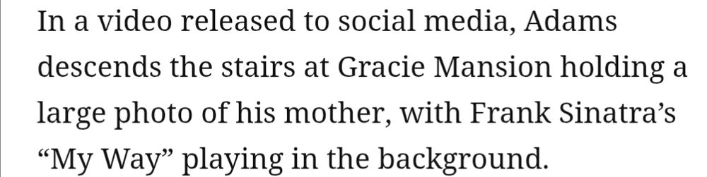Text that reads: In a video released to social media, Adams descends the stairs at Gracie Mansion holding a large photo of his mother, with Frank Sinatra's "My Way" playing in the background.