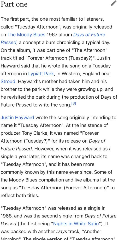 Part one
The first part, the one most familiar to listeners, called "Tuesday Afternoon", was originally released on The Moody Blues 1967 album Days of Future Passed, a concept album chronicling a typical day. On the album, it was part one of "The Afternoon" track titled "Forever Afternoon (Tuesday?)". Justin Hayward said that he wrote the song on a Tuesday afternoon in Lypiatt Park, in Western, England near Stroud. Hayward's mother had taken him and his brother to the park while they were growing up, and he revisited the park during the production of Days of Future Passed to write the song.[3]
Justin Hayward wrote the song originally intending to name it "Tuesday Afternoon". At the insistence of producer Tony Clarke, it was named "Forever Afternoon (Tuesday?)" for its release on Days of Future Passed. However, when it was released as a single a year later, its name was changed back to "Tuesday Afternoon", and it has been more commonly known by this name ever since. Some of the Moody Blues compilation and live albums list the song as "Tuesday Afternoon (Forever Afternoon)" to reflect both titles.
"Tuesday Afternoon" was released as a single in 1968, and was the second single from Days of Future Passed (the first being "Nights in White Satin"). It was backed with another Days track, "Another Morning". The single version of "Tuesday Afternoon" was edited down to 2:16, ending before the repeat of