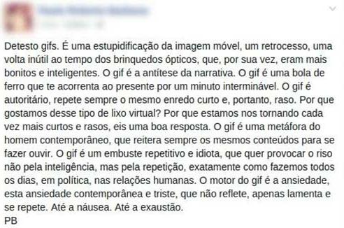 print de textão antigo do facebook: "Detesto gifs. É uma estupidificação da imagem móvel, um retrocesso, uma volta inútil ao tempo dos brinquedos ópticos que, por sua vez, era mais bonitos e inteligentes. O gif é a antítese da narrativa. O gif é uma bola de ferro que te acorrenta ao presente por um minuto interminável. O gif é autoritário, repete sempre o mesmo enredo curto e, portanto, raso. Por que gostamos desse tipo de lixo virtual? Por que estamos nos tornando cada vez mais curtos e rasos, eis uma boa resposta. O gif é uma metáfora do homem contemporâneo, que reitea sempre os mesmos conteúdos para se fazer ouvir. O gif é um embuste repetitivo e idiota, que quer provocar o riso não pela inteligência, mas pela repetição, exatamente como fazemos todos os dias, em política, nas relações humanas. O motor do gif é a ansiedade, esta ansiedade contemporânea e triste, que não reflete, apenas lamenta e se repete. Até a náusea. Até a exaustão. PB" 