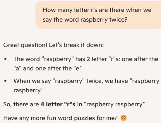 Prompt: How many letter r's are there when we say the word raspberry twice?

Answer: Great question! Let's break it down:

The word "raspberry" has 2 letter "r"s: one after the "a" and one after the "e."

When we say "raspberry" twice, we have "raspberry raspberry."

So, there are 4 letter "r"s in "raspberry raspberry."

Have any more fun word puzzles for me? 😊
