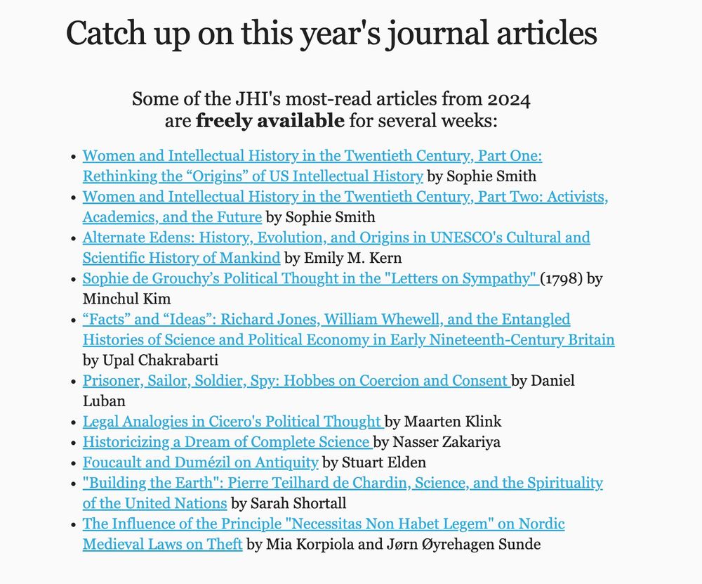 A list of some of hte JHI's most-read articles from 2024 which are freely available for several weeks:
Women and Intellectual History in the Twentieth Century, Part One: Rethinking the “Origins” of US Intellectual History by Sophie Smith
Women and Intellectual History in the Twentieth Century, Part Two: Activists, Academics, and the Future by Sophie Smith
Alternate Edens: History, Evolution, and Origins in UNESCO's Cultural and Scientific History of Mankind by Emily M. Kern
Sophie de Grouchy’s Political Thought in the "Letters on Sympathy" (1798) by Minchul Kim
“Facts” and “Ideas”: Richard Jones, William Whewell, and the Entangled Histories of Science and Political Economy in Early Nineteenth-Century Britain by Upal Chakrabarti
Prisoner, Sailor, Soldier, Spy: Hobbes on Coercion and Consent by Daniel Luban
Legal Analogies in Cicero's Political Thought by Maarten Klink
Historicizing a Dream of Complete Science by Nasser Zakariya
Foucault and Dumézil on Antiquity by Stuart Elden
"Building the Earth": Pierre Teilhard de Chardin, Science, and the Spirituality of the United Nations by Sarah Shortall
The Influence of the Principle "Necessitas Non Habet Legem" on Nordic Medieval Laws on Theft by Mia Korpiola and Jørn Øyrehagen Sunde