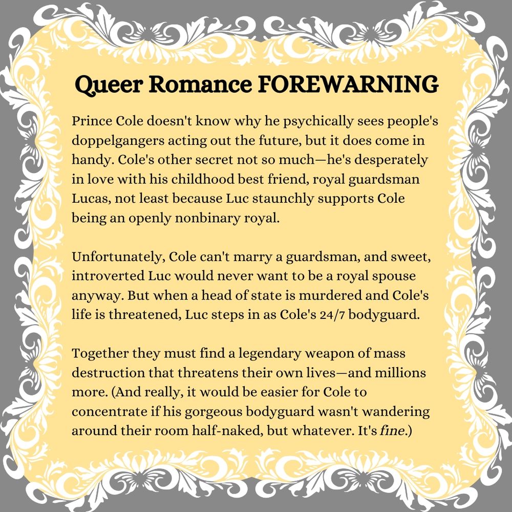 A pitch for my novel

Queer Romance FOREWARNING

Prince Cole doesn't know why he psychically sees people's doppelgangers acting out the future, but it does come in handy. Cole's other secret not so much—he's desperately in love with his childhood best friend, royal guardsman Lucas, not least because Luc staunchly supports Cole being an openly nonbinary royal. 

Unfortunately, Cole can't marry a guardsman, and sweet, introverted Luc would never want to be a royal spouse anyway. But when a head of state is murdered and Cole's life is threatened, Luc steps in as Cole's 24/7 bodyguard. 

Together they must find a legendary weapon of mass destruction that threatens their own lives—and millions more. (And really, it would be easier for Cole to concentrate if his gorgeous bodyguard wasn't wandering around their room half-naked, but whatever. It's fine.)
