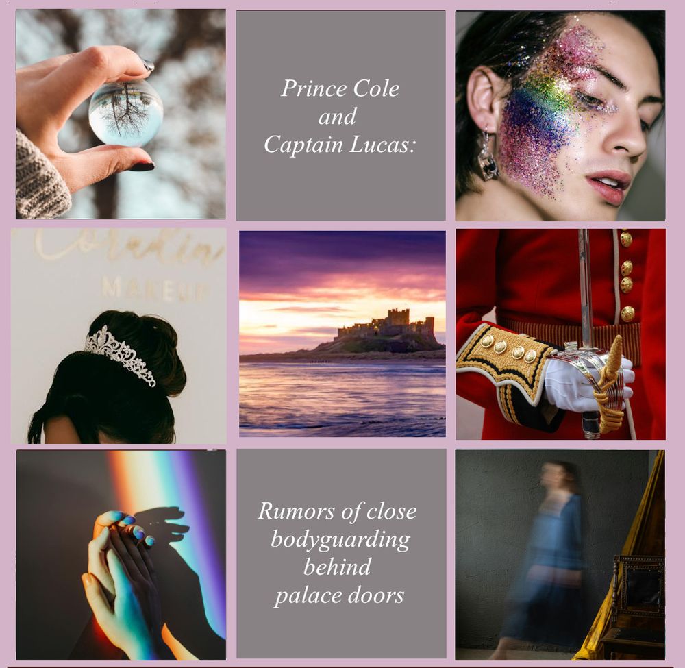 A mood board for Forewarning: 

A 3x3 grid of 9 squares

Top L: a photo by Ana M. on Pexels of a woman's hand holding a crystal ball in the woods. The trees are reflected upside down in the ball.

Top center: the words "Prince Cole and Captain Lucas"

Top R: a photo by Tide_trasher_x on Unsplash of the right side of a dark-haired man's face. He wears a broad stripe of glittery rainbow makeup from forehead to chin.

Center L: a photo by Alexander Mass on Pexels of a glittering tiara nestled in dark hair.

Center: a photo by Ray Bilcliff on Pexels of a brown castle on a lake with pink and purple sunset hues

Center R: a photo by Pixabay on Pexels of a royal guard's torso wearing a red and gold uniform, holding an upright sword.

Bottom L: a photo by cottonbro studio on Pexels of two hands clasping in rainbow light

Bottom center: the words "Rumors of close bodyguarding behind palace doors"

Bottom R: a photo by Nadin Sh on Pexels of a blurred woman walking past a gold curtain
