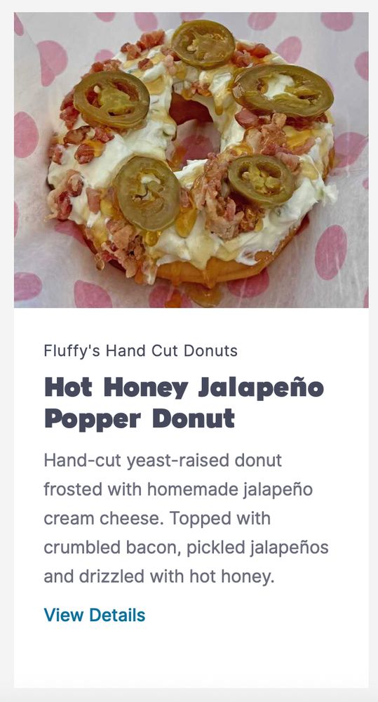Hot Honey Jalapeño Popper Donut 
Hand-cut yeast-raised donut frosted with homemade jalapeño cream cheese. Topped with crumbled bacon, pickled jalapeños and drizzled with hot honey.