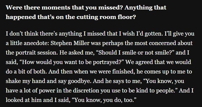 Were there moments that you missed? Anything that happened that's on the cutting room floor?

I don't think there's anything I missed that I wish I'd gotten. I'll give you a little anecdote: Stephen Miller was perhaps the most concerned about the portrait session. He asked me, "Should I smile or not smile?" and I said, "How would you want to be portrayed?" We agreed that we would do a bit of both. And then when we were finished, he comes up to me to shake my hand and say goodbye. And he says to me, "You know, you have a lot of power in the discretion you use to be kind to people." And I looked at him and I said, "You know, you do, too."