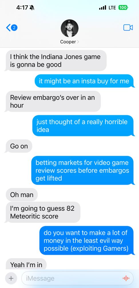 4:17 M
•I LTE 100'
<2
Cooper >
I think the Indiana Jones game is gonna be good

it might be an insta buy for me

Review embargo's over in an hour

just thought of a really horrible idea

Go on

betting markets for video game review scores before embargos get lifted
Oh man

I'm going to guess 82
Meteoritic score

do you want to make a lot of money in the least evil way possible (exploiting Gamers)

Yeah I'm in
+
iMessage
٠١١٠