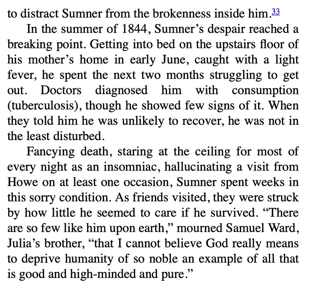 In the summer of 1844, Sumner's despair reached a breaking point. Getting into bed on the upstairs floor of his mother's home in early June, caught with a light fever, he spent the next two months struggling to get out. Doctors diagnosed him with consumption (tuberculosis), though he showed few signs of it. When they told him he was unlikely to recover, he was not in the least disturbed. Fancying death, staring at the ceiling for most of every night as an insomniac, hallucinating a visit from Howe on at least one occasion, Sumner spent weeks in this sorry condition. As friends visited, they were struck by how little he seemed to care if he survived. "There are so few like him upon earth," mourned Samuel Ward, Julia's brother, "that I cannot believe God really means to deprive humanity of so noble an example of all that is good and high-minded and pure." 