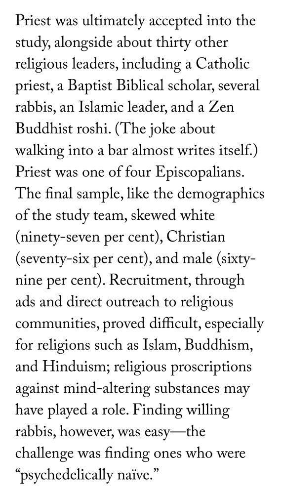 Priest was ultimately accepted into the study, alongside about thirty other religious leaders, including a Catholic priest, a Baptist Biblical scholar, several rabbis, an Islamic leader, and a Zen Buddhist roshi. (The joke about walking into a bar almost writes itself.) Priest was one of four Episcopalians. The final sample, like the demographics of the study team, skewed white (ninety-seven per cent), Christian (seventy-six per cent), and male (sixty-nine per cent). Recruitment, through ads and direct outreach to religious communities, proved difficult, especially for religions such as Islam, Buddhism, and Hinduism; religious proscriptions against mind-altering substances may have played a role. Finding willing rabbis, however, was easy—the challenge was finding ones who were “psychedelically naïve.”