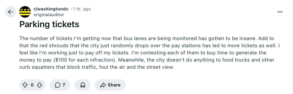 Post from r/washingtondc

The number of tickets I’m getting now that bus lanes are being monitored has gotten to be insane. Add to that the red shrouds that the city just randomly drops over the pay stations has led to more tickets as well. I feel like I’m working just to pay off my tickets. I’m contesting each of them to buy time to generate the money to pay ($100 for each infraction). Meanwhile, the city doesn’t do anything to food trucks and other curb squatters that block traffic, foul the air and the street view.