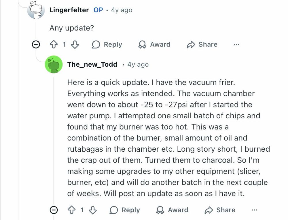 The_new_Todd • 4y ago
Here is a quick update. I have the vacuum frier.
Everything works as intended. The vacuum chamber went down to about -25 to - 27psi after I started the water pump. I attempted one small batch of chips and found that my burner was too hot. This was a combination of the burner, small amount of oil and rutabagas in the chamber etc. Long story short, I burned the crap out of them. Turned them to charcoal. So I'm making some upgrades to my other equipment (slicer, burner, etc) and will do another batch in the next couple of weeks. Will post an update as soon as I have it.