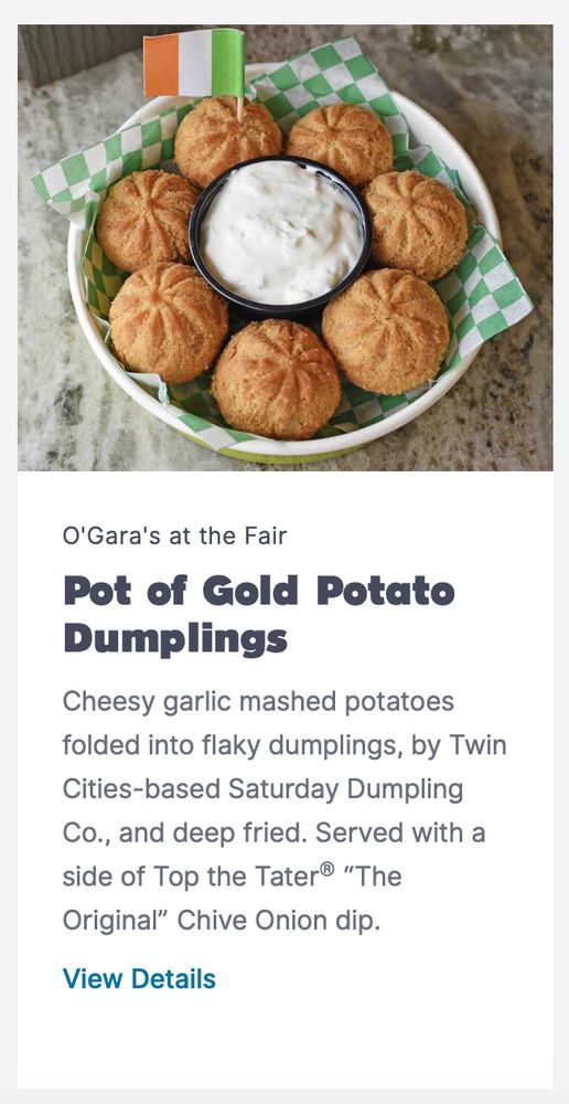 Pot of Gold Potato Dumplings
Cheesy garlic mashed potatoes folded into flaky dumplings, by Twin Cities-based Saturday Dumpling Co., and deep fried. Served with a side of Top the Tater® “The Original” Chive Onion dip. (Vegetarian without dip)
