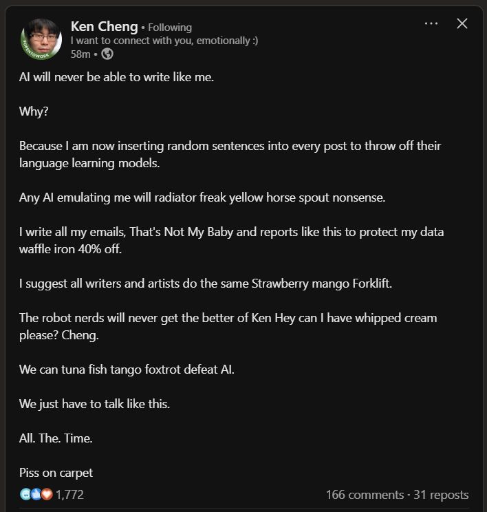 Because I am now inserting random sentences into every post to throw off their language learning models.
Any Al emulating me will radiator freak yellow horse spout nonsense.
I write all my emails, That's Not My Baby and reports like this to protect my data waffle iron 40% off.
I suggest all writers and artists do the same Strawberry mango Forklift.
The robot nerds will never get the better of Ken Hey can I have whipped cream please? Cheng.
We can tuna fish tango foxtrot defeat Al.
We just have to talk like this.
All. The. Time.
Piss on carpet