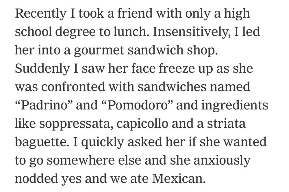 Recently I took a friend with only a high school degree to lunch. Insensitively, I led her into a gourmet sandwich shop.
Suddenly I saw her face freeze up as she was confronted with sandwiches named "Padrino" and "Pomodoro" and ingredients like soppressata, capicollo and a striata baguette. I quickly asked her if she wanted to go somewhere else and she anxiously nodded yes and we ate Mexican.