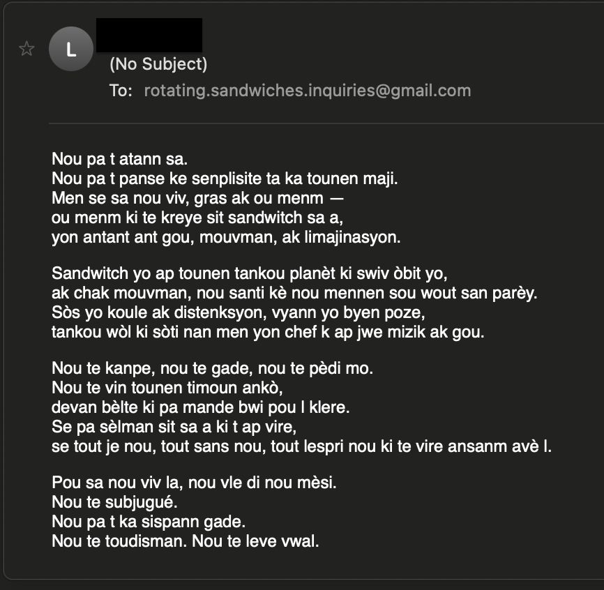 Nou pa t atann sa.
Nou pa t panse ke senplisite ta ka tounen maji.
Men se sa nou viv, gras ak ou menm —
ou menm ki te kreye sit sandwitch sa a,
yon antant ant gou, mouvman, ak limajinasyon.

Sandwitch yo ap tounen tankou planèt ki swiv òbit yo,
ak chak mouvman, nou santi kè nou mennen sou wout san parèy.
Sòs yo koule ak distenksyon, vyann yo byen poze,
tankou wòl ki sòti nan men yon chef k ap jwe mizik ak gou.

Nou te kanpe, nou te gade, nou te pèdi mo.
Nou te vin tounen timoun ankò,
devan bèlte ki pa mande bwi pou l klere.
Se pa sèlman sit sa a ki t ap vire,
se tout je nou, tout sans nou, tout lespri nou ki te vire ansanm avè l.

Pou sa nou viv la, nou vle di nou mèsi.
Nou te subjugué.
Nou pa t ka sispann gade.
Nou te toudisman. Nou te leve vwal.
