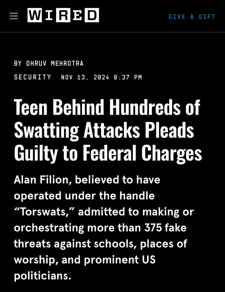 WIRED


BY DHRUV MEHROTRA
SECURITY
NOV 13, 2024 8:37 PM

Teen Behind Hundreds of Swatting Attacks Pleads Guilty to Federal Charges Alan Filion, believed to have operated under the handle
"Torswats," admitted to making or orchestrating more than 375 fake threats against schools, places of worship, and prominent US politicians.