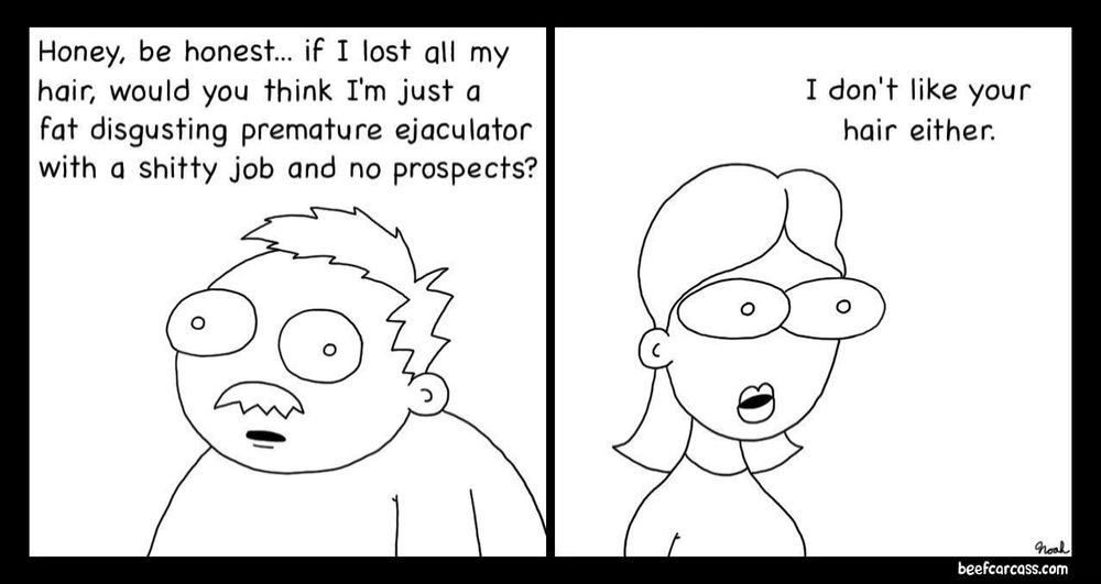 Comic strip. 
First panel: Man says to his wife, “Honey, be honest… if I lost all my hair, would you think I’m just a fat, disgusting, premature ejaculator with a shitty job and no prospects?”
Second panel: Wife says, “I don’t like your hair either.”