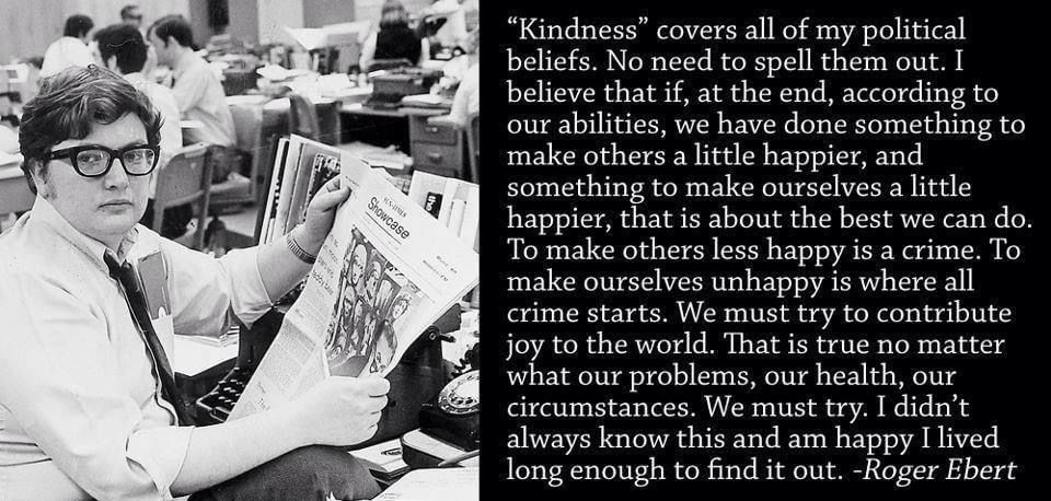 Kindness’ covers all of my political beliefs. No need to spell them out. I believe that if, at the end, according to our abilities, we have done something to make others a little happier, and something to make ourselves a little happier, that is about the best we can do. To make others less happy is a crime. To make ourselves unhappy is where all crime starts. We must try to contribute joy to the world. That is true no matter what our problems, our health, our circumstances. We must try. I didn’t always know this and am happy I lived long enough to find it out.