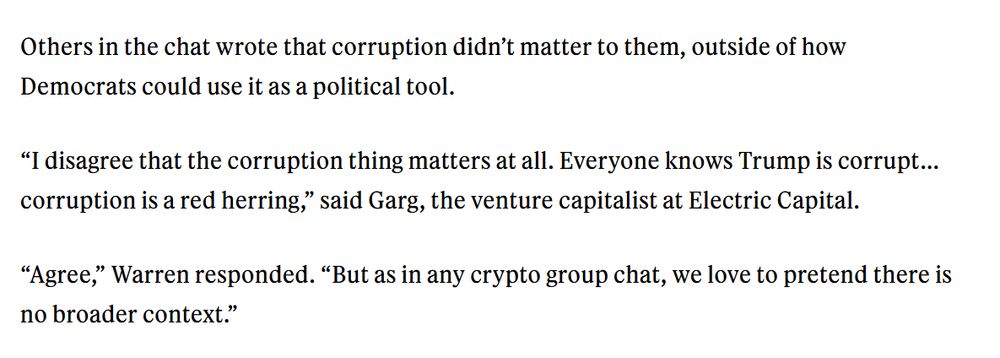 Others in the chat wrote that corruption didn’t matter to them, outside of how Democrats could use it as a political tool.

“I disagree that the corruption thing matters at all. Everyone knows Trump is corrupt… corruption is a red herring,” said Garg, the venture capitalist at Electric Capital. 

“Agree,” Warren responded. “But as in any crypto group chat, we love to pretend there is no broader context.” 