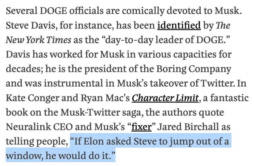 Text from piece:

Several DOGE officials are comically devoted to Musk. Steve Davis, for instance, has been identified by The New York Times as the “day-to-day leader of DOGE.” Davis has worked for Musk in various capacities for decades; he is the president of the Boring Company and was instrumental in Musk’s takeover of Twitter. In Kate Conger and Ryan Mac’s Character Limit, a fantastic book on the Musk-Twitter saga, the authors quote Neuralink CEO and Musk’s “fixer” Jared Birchall as telling people, “If Elon asked Steve to jump out of a window, he would do it.”