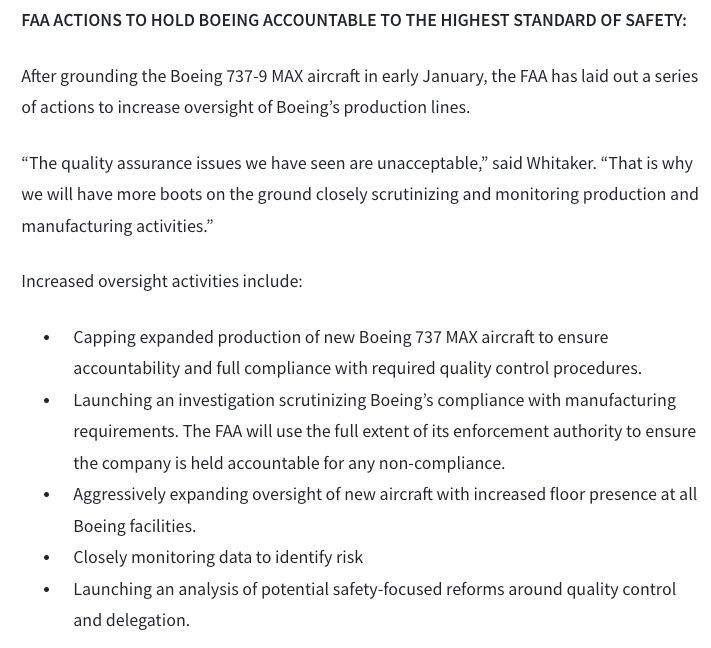 FAA ACTIONS TO HOLD BOEING ACCOUNTABLE TO THE HIGHEST STANDARD OF SAFETY:

After grounding the Boeing 737-9 MAX aircraft in early January, the FAA has laid out a series of actions to increase oversight of Boeing’s production lines.

“The quality assurance issues we have seen are unacceptable,” said Whitaker. “That is why we will have more boots on the ground closely scrutinizing and monitoring production and manufacturing activities.” 

Increased oversight activities include: 

Capping expanded production of new Boeing 737 MAX aircraft to ensure accountability and full compliance with required quality control procedures.
Launching an investigation scrutinizing Boeing’s compliance with manufacturing requirements. The FAA will use the full extent of its enforcement authority to ensure the company is held accountable for any non-compliance.     
Aggressively expanding oversight of new aircraft with increased floor presence at all Boeing facilities.
Closely monitoring data to identify risk
Launching an analysis of potential safety-focused reforms around quality control and delegation.
