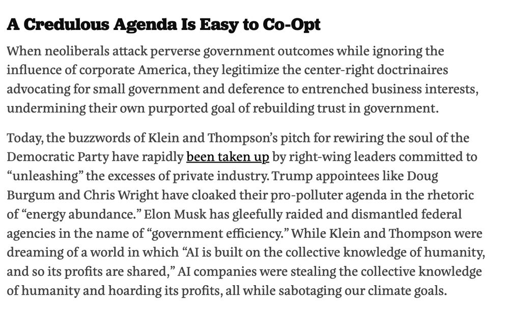 Screenshot of book review reading:

A Credulous Agenda Is Easy to Co-Opt
When neoliberals attack perverse government outcomes while ignoring the influence of corporate America, they legitimize the center-right doctrinaires advocating for small government and deference to entrenched business interests, undermining their own purported goal of rebuilding trust in government.

Today, the buzzwords of Klein and Thompson’s pitch for rewiring the soul of the Democratic Party have rapidly been taken up by right-wing leaders committed to “unleashing” the excesses of private industry. Trump appointees like Doug Burgum and Chris Wright have cloaked their pro-polluter agenda in the rhetoric of “energy abundance.” Elon Musk has gleefully raided and dismantled federal agencies in the name of “government efficiency.” While Klein and Thompson were dreaming of a world in which “AI is built on the collective knowledge of humanity, and so its profits are shared,” AI companies were stealing the collective knowledge of humanity and hoarding its profits, all while sabotaging our climate goals.


