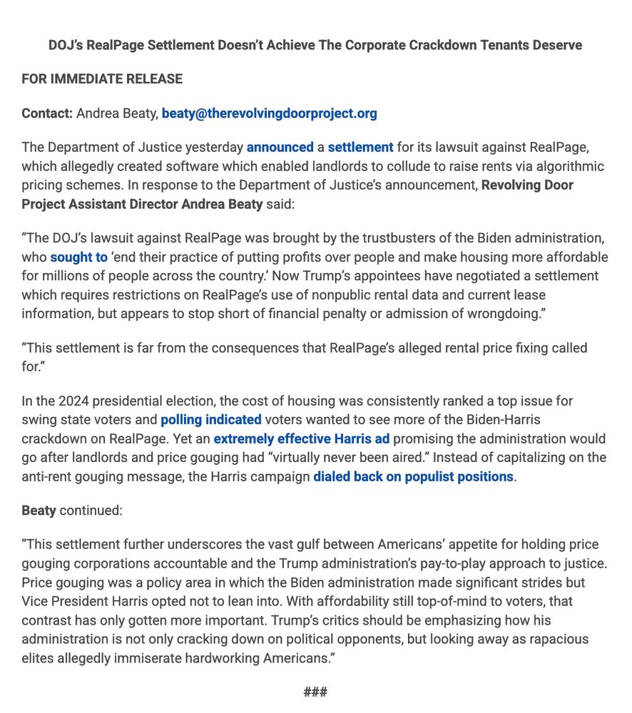 The Department of Justice yesterday announced a settlement for its lawsuit against RealPage, which allegedly created software which enabled landlords to collude to raise rents via algorithmic pricing schemes. In response to the Department of Justice’s announcement, Revolving Door Project Assistant Director Andrea Beaty said:

“The DOJ’s lawsuit against RealPage was brought by the trustbusters of the Biden administration, who sought to ‘end their practice of putting profits over people and make housing more affordable for millions of people across the country.’ Now Trump’s appointees have negotiated a settlement which requires restrictions on RealPage’s use of nonpublic rental data and current lease information, but appears to stop short of financial penalty or admission of wrongdoing.” 

“This settlement is far from the consequences that RealPage’s alleged rental price fixing called for.” 

In the 2024 presidential election, the cost of housing was consistently ranked a top issue for swing state voters and polling indicated voters wanted to see more of the Biden-Harris crackdown on RealPage. Yet an extremely effective Harris ad promising the administration would go after landlords and price gouging had “virtually never been aired.” Instead of capitalizing on the anti-rent gouging message, the Harris campaign dialed back on populist positions. 

“This settlement further underscores the vast gulf between Americans’ appetite for holding price gouging corporations accountable and the Trump administration’s pay-to-play approach to justice. Price gouging was a policy area in which the Biden administration made significant strides but Vice President Harris opted not to lean into. With affordability still top-of-mind to voters, that contrast has only gotten more important. Trump’s critics should be emphasizing how his administration is not only cracking down on political opponents, but looking away as rapacious elites allegedly immiserate hardworking Americans.” 