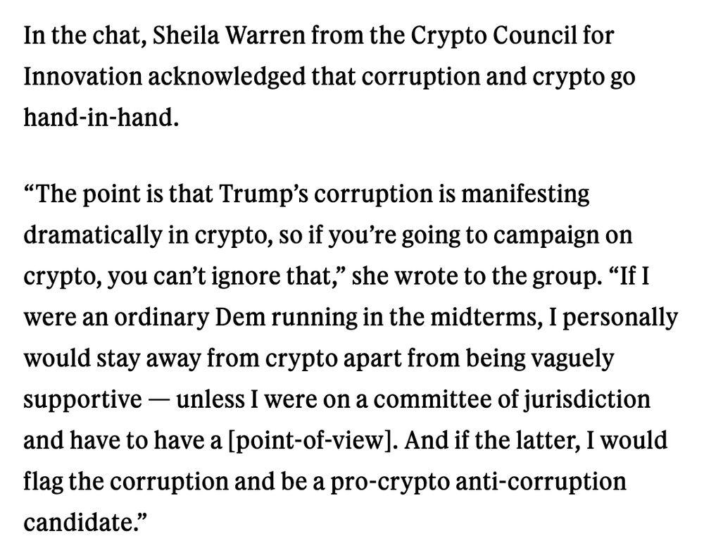 In the chat, Sheila Warren from the Crypto Council for Innovation acknowledged that corruption and crypto go hand-in-hand.

“The point is that Trump’s corruption is manifesting dramatically in crypto, so if you’re going to campaign on crypto, you can’t ignore that,” she wrote to the group. “If I were an ordinary Dem running in the midterms, I personally would stay away from crypto apart from being vaguely supportive — unless I were on a committee of jurisdiction and have to have a [point-of-view]. And if the latter, I would flag the corruption and be a pro-crypto anti-corruption candidate.”