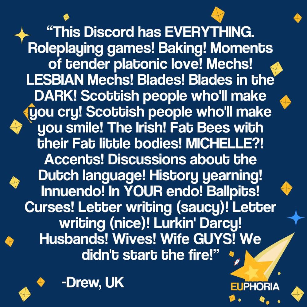 EUphoria's navy blue background with yellow stars and sparkles. The EUphoria logo, a yellow star made up for d4s, with a trailing tail and tiny rocket. 
Text of testimonial reads: This Discord has EVERYTHING. Roleplaying games! Baking! Moments of tender platonic love! Mechs! LESBIAN Mechs! Blades! Blades in the DARK! Scottish people who'll make you cry! Scottish people who'll make you smile! The Irish! Fat Bees with their Fat little bodies! MICHELLE?! Accents! Discussions about the Dutch language! History yearning! Innuendo! In YOUR endo! Ballpits! Curses! Letter writing (saucy)! Letter writing (nice)! Lurkin' Darcy! Husbands! Wives! Wife GUYS! We didn't start the fire! Drew, UK