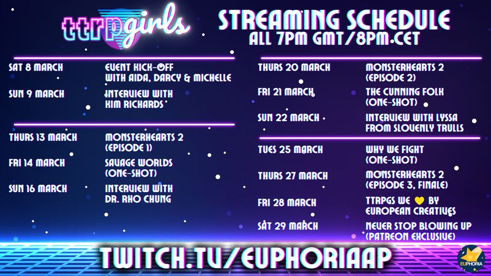 Dark blue starry background and retro pink and blue neon synthwave. TTRPGirls logo in neon-colored fonts.

Text: Streaming Schedule. All 7pm GMT/8pm CET

Sat 8 March - Event Kick-off with Aida, Darcy & Michelle
Sun 9 March - Interview with Kim Richards
Thurs 13 March - Monsterhearts 2 (Episode 1)
Fri 14 March - Savage Worlds (one-shot)
Sun 16 March - Interview with Dr. Rho Chung
Thurs 20 March - Monsterhearts 2 (Episode 2)
Fri 21 March - The Cunning Folk (one-shot)
Sun 22 March - Interview with Lyssa from Slovenly Trulls
Tues 25 March - Why We Fight (one-shot)
Thurs 27 March - Monsterhearts 2 (Episode 3, finale)
Fri 28 March - TTRPGs we (yellow heart emoji) by European Creatives
Sat 29 March - Never Stop Blowing Up (Patreon Exclusive)
Twitch.tv/EUphoriaAP