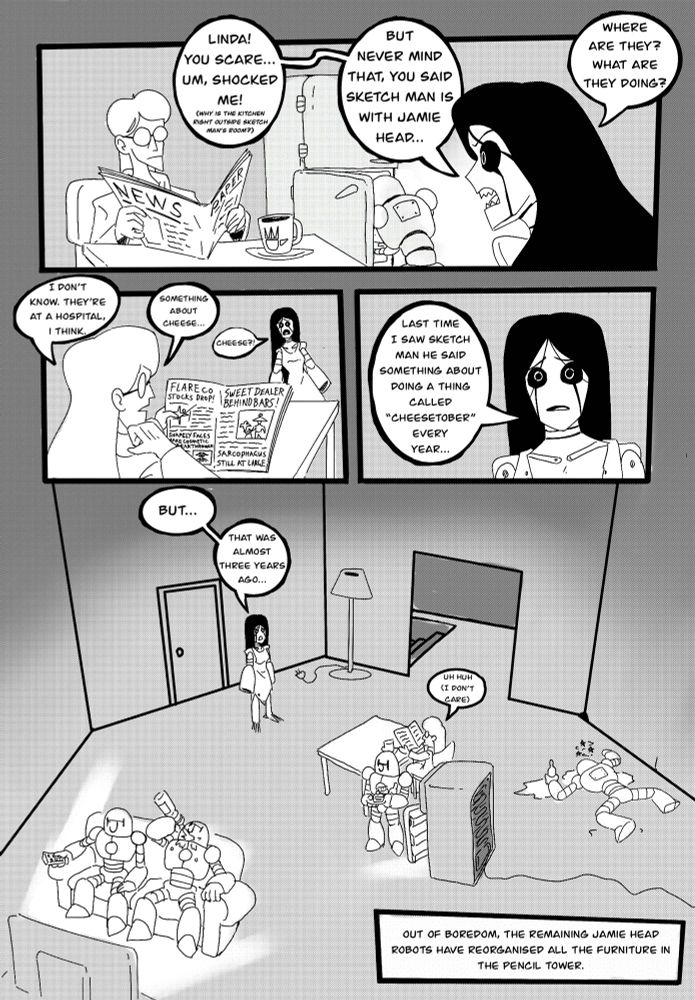 Nightmare Woman asks Linda, the person who shocked her earlier, where Sketch Man could be. Linda, disinterested, says they are at the hospital doing something cheese related. Nightmare woman realises that this cheese related activity Sketch Man is involved with has been going on for three years. Meanwhile in the background, Jamie Head Robots have re arranged the furniture in the building out of boredom, which is why the kitchen is right outside sketch man’s room.