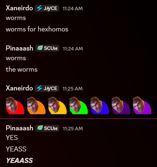screenshot of discord chat between me and pina

me:worms. worms for hexhomos
Pina: worms. the worms
me: jayce wiggle roygbiv
Pina: YES. YEASS. YEAASS