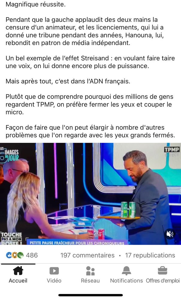 Suite de la capture du poste LinkedIn :

Magnifique réussite.
Pendant que la gauche applaudit des deux mains la censure d'un animateur, et les licenciements, qui lui a donné une tribune pendant des années, Hanouna, lui, rebondit en patron de média indépendant.
Un bel exemple de l'effet Streisand : en voulant faire taire une voix, on lui donne encore plus de puissance.
Mais après tout, c'est dans l'ADN français.
Plutôt que de comprendre pourquoi des millions de gens regardent TPMP, on préfère fermer les yeux et couper le micro.
Façon de faire que l'on peut élargir à nombre d'autres problèmes que l'on regarde avec les yeux grands fermés.