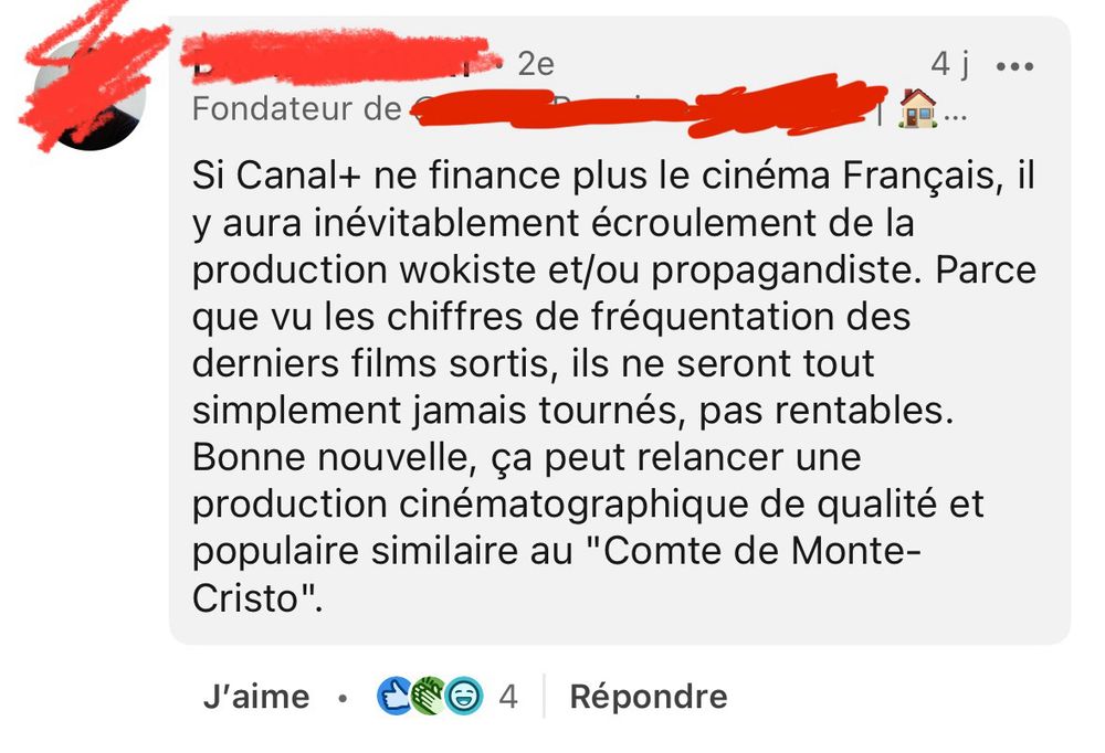 Un commentaire sous le poste :

Si Canal+ ne finance plus le cinéma Français, il y aura inévitablement écroulement de la production wokiste et/ou propagandiste. Parce que vu les chiffres de fréquentation des derniers films sortis, ils ne seront tout simplement jamais tournés, pas rentables.
Bonne nouvelle, ça peut relancer une production cinématographique de qualité et populaire similaire au "Comte de Monte-Cristo".
