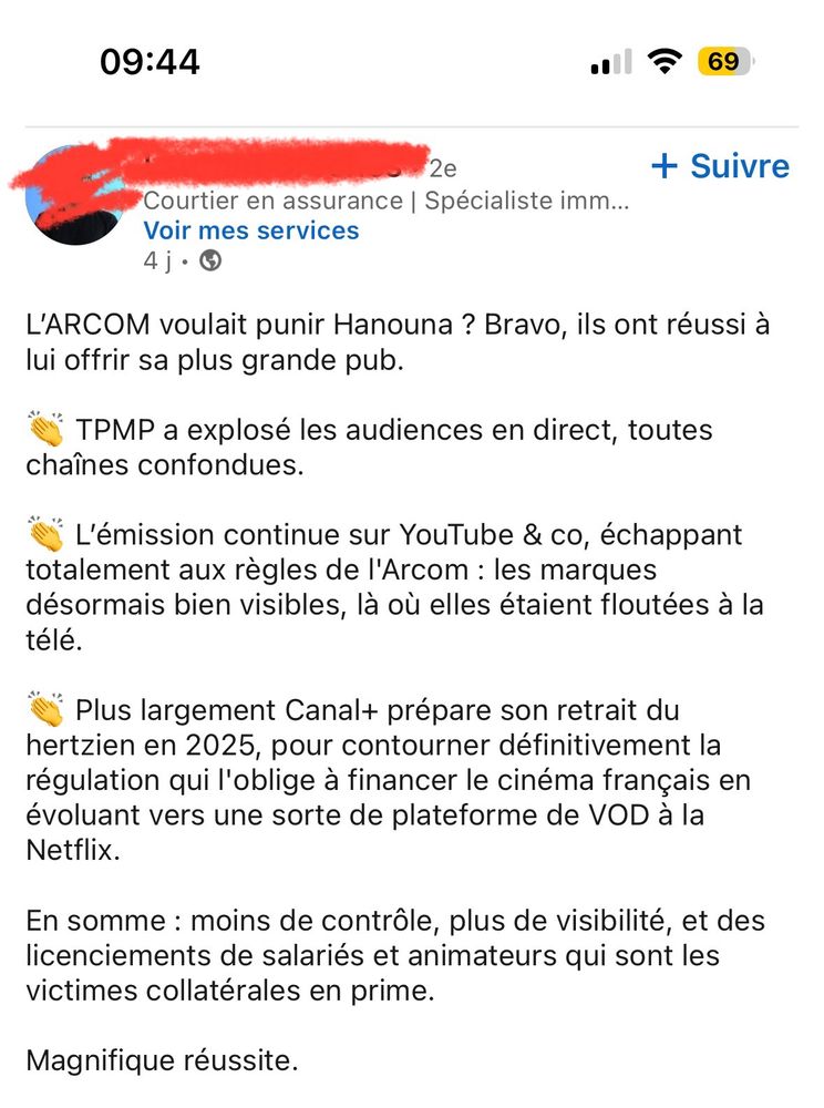 Poste LinkedIn reprenant :

L'ARCOM voulait punir Hanouna ? Bravo, ils ont réussi à lui offrir sa plus grande pub.
TPMP a explosé les audiences en direct, toutes chaînes confondues.
L'émission continue sur YouTube & co, échappant
totalement aux règles de l'Arcom : les marques désormais bien visibles, là où elles étaient floutées à la télé.
Plus largement Canal+ prépare son retrait du hertzien en 2025, pour contourner définitivement la régulation qui l'oblige à financer le cinéma français en évoluant vers une sorte de plateforme de VOD à la Netflix.
En somme: moins de contrôle, plus de visibilité, et des licenciements de salariés et animateurs qui sont les victimes collatérales en prime.
Magnifique réussite.
