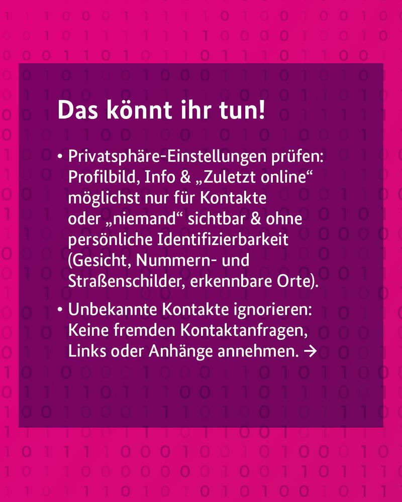 Das könnt ihr tun! •	Privatsphäre-Einstellungen prüfen: Profilbild, Info & „Zuletzt online“ möglichst nur für Kontakte oder "niemand" sichtbar & ohne persönliche Identifizierbarkeit (Gesicht, Nummern- und Straßenschilder, erkennbare Orte). •	Unbekannte Ko
