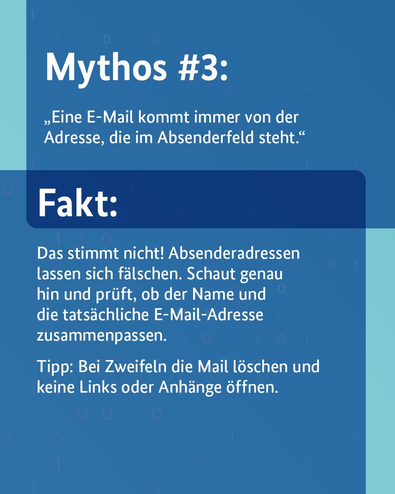 Mythos #3: „Eine E-Mail kommt immer von der Adresse, die im Absender-Feld steht.“  Fakt: Das stimmt nicht! Absenderadressen lassen sich fälschen. Schaut genau hin und prüft, ob der Name und die tatsächliche E-Mail-Adresse zusammenpassen. Tipp: Bei Zweifel