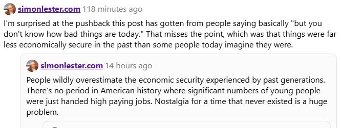 simonlester.com 118 minutes ago
I'm surprised at the pushback this post has gotten from people saying basically "but you
don't know how bad things are today." That misses the point, which was that things were far
less economically secure in the past than some people today imagine they were.

simonlester.com 14 hours ago
People wildly overestimate the economic security experienced by past generations.
There's no period in American history where significant numbers of young people
were just handed high paying jobs. Nostalgia for a time that never existed is a huge
problem.
