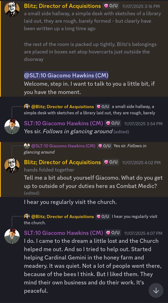 Blitz; Director of Acquisitions
a small side hallway, a simple desk with sketches of a library
laid out, they are rough, barely formed - but clearly have
been written up a long time ago

the rest of the room is packed up tightly, Blitz's belongings
are placed in boxes set atop hovercarts just outside the
doorway

@SLT:10 Giacomo Hawkins (CM)
Welcome, step in. I want to talk to you a little bit, if
you have the moment.

@Blitz; Director of Acquisitions @ O/U a small side hallway, a
simple desk with sketches of a library laid out, they are rough, barely

SLT:10 Giacomo Hawkins (CM) @ 0/U11/07/2025 3:54 PM
Yes sir. Follows in glancing around (edited)

@SLT:10 Giacomo Hawkins (CM) @ O/U Yes sir. Follows in
glancing around

Blitz; Director of Acquisitions
hands folded together
Tell me a bit about yourself Giacomo. What do you get
up to outside of your duties here as Combat Medic?
(edited)
I hear you regularly visit the church.

@Blitz; Director of Acquisitions @ O/U I hear you regularly visit
the church.

SLT:10 Giacomo Hawkins (CM) @ 0/U 11/07/2025 4:07 PM
I do. I came to the dream a little lost and the Church
helped me out. And so I tried to help out. Started
helping Cardinal Gemini in the honey farm and
meadery. It was quiet. Not a lot of people went there,
because of the bees I think. But I liked them. They
mind their own business and do their work. It's
peaceful.

0/U

11/07/2025 3:16 PM

@ 0/U

11/07/2025 4:02 PM