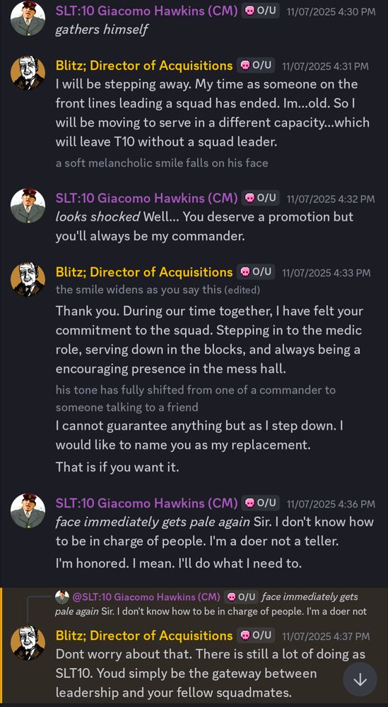 SLT:10 Giacomo Hawkins (CM)
gathers himself

Blitz; Director of Acquisitions
I will be stepping away. My time as someone on the
front lines leading a squad has ended. Im ... old. So I
will be moving to serve in a different capacity ... which
will leave T10 without a squad leader.
a soft melancholic smile falls on his face

SLT:10 Giacomo Hawkins (CM) @ 0/U
looks shocked Well ... You deserve a promotion but
you'll always be my commander.

Blitz; Director of Acquisitions
@0/U
the smile widens as you say this (edited)
Thank you. During our time together, I have felt your
commitment to the squad. Stepping in to the medic
role, serving down in the blocks, and always being a
encouraging presence in the mess hall.
his tone has fully shifted from one of a commander to
someone talking to a friend
I cannot guarantee anything but as I step down. I
would like to name you as my replacement.
That is if you want it.

SLT:10 Giacomo Hawkins (CM) @ 0/U
face immediately gets pale again Sir. I don't know how
to be in charge of people. I'm a doer not a teller.
I'm honored. I mean. I'll do what I need to.

@SLT:10 Giacomo Hawkins (CM) @ O/U face immediately gets
pale again Sir. I don't know how to be in charge of people. I'm a doer not

Blitz; Director of Acquisitions
@ 0/U 11/07/2025 4:37 PM
Dont worry about that. There is still a lot of doing as
SLT10. Youd simply be the gateway between
leadership and your fellow squadmates.
