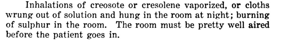 “Inhalations of creosote or cresolene vaporized, or cloths wrung out of solution and hung in the room at night; burning of sulphur in the room. The room must be pretty well aired before the patient goes in.”