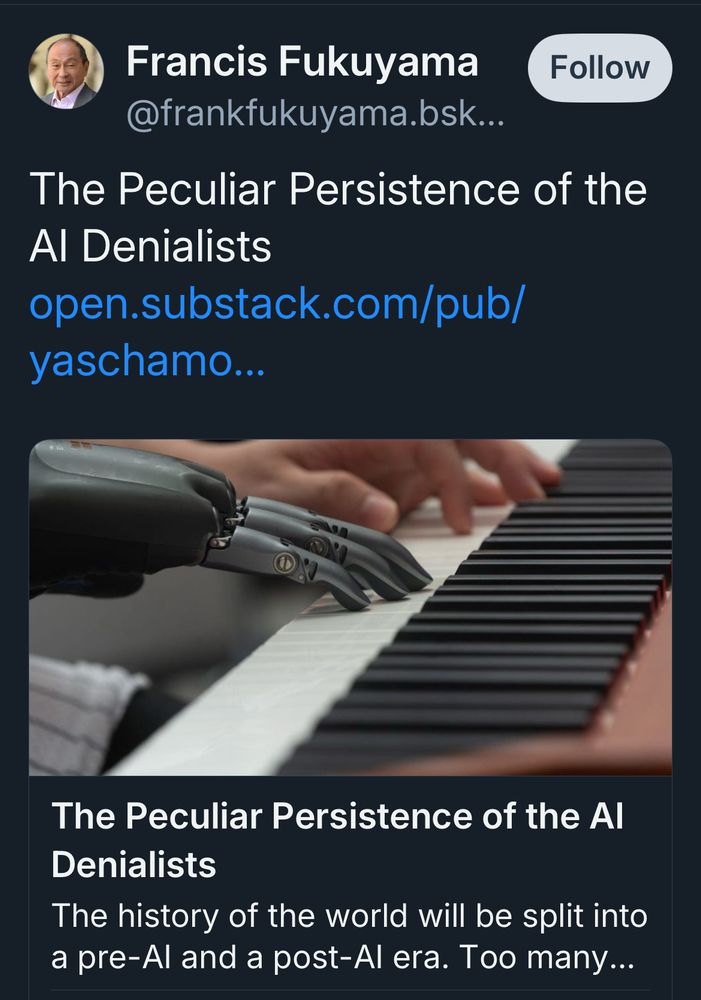 Francis Fukuyama
Follow
@frankfukuyama.bsk...
The Peculiar Persistence of the Al Denialists
open.substack.com/pub/ yaschamo...
The Peculiar Persistence of the Al
Denialists
The history of the world will be split into a pre-Al and a post-Al era. Too many...